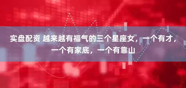实盘配资 越来越有福气的三个星座女，一个有才，一个有家底，一个有靠山