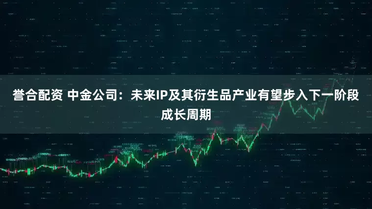 誉合配资 中金公司：未来IP及其衍生品产业有望步入下一阶段成长周期