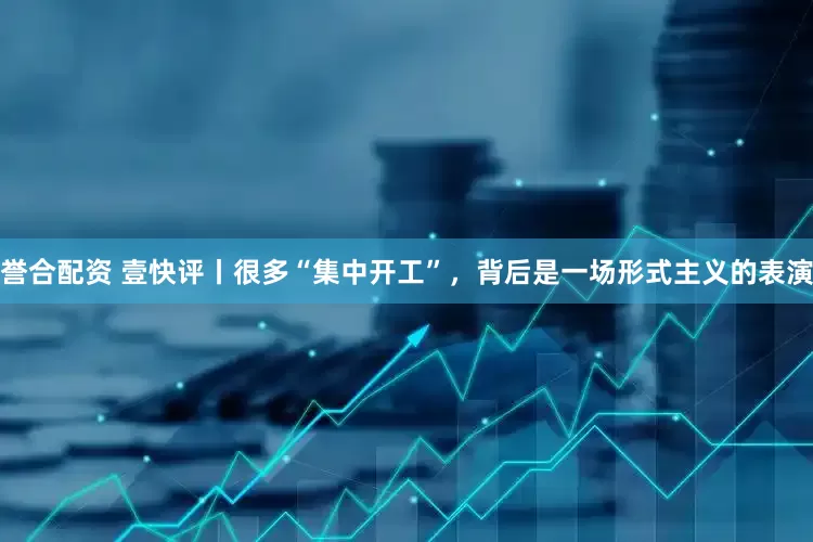 誉合配资 壹快评丨很多“集中开工”,背后是一场形式主义的表演