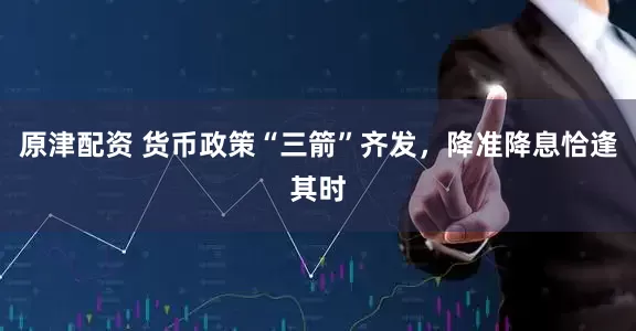 原津配资 货币政策“三箭”齐发，降准降息恰逢其时