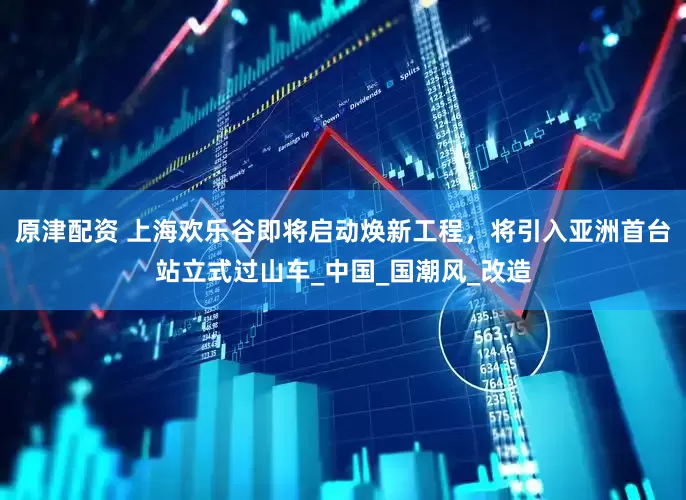 原津配资 上海欢乐谷即将启动焕新工程，将引入亚洲首台站立式过山车_中国_国潮风_改造