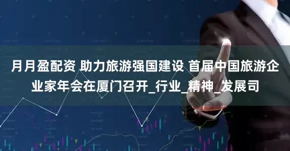 月月盈配资 助力旅游强国建设 首届中国旅游企业家年会在厦门召开_行业_精神_发展司