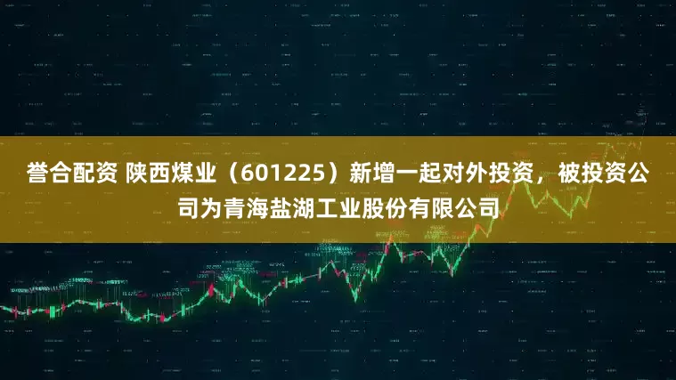 誉合配资 陕西煤业（601225）新增一起对外投资，被投资公司为青海盐湖工业股份有限公司