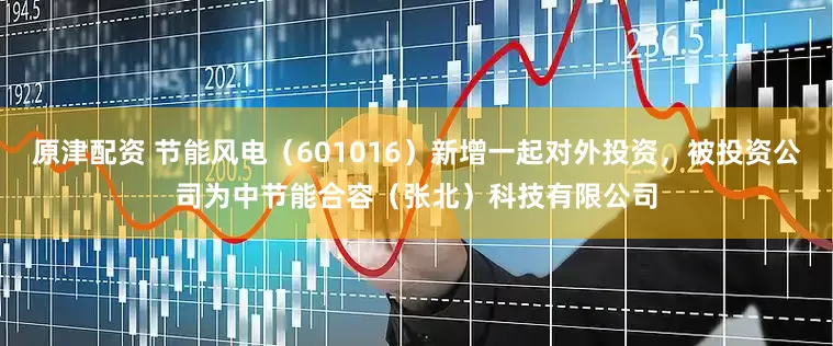 原津配资 节能风电(601016)新增一起对外投资,被投资公司为中节能合容(张北)科技有限公司