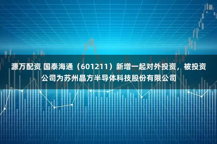 源万配资 国泰海通(601211)新增一起对外投资,被投资公司为苏州晶方半导体科技股份有限公司