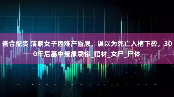 誉合配资 清朝女子因难产昏厥，误以为死亡入棺下葬，300年后墓中景象凄惨_棺材_女尸_尸体