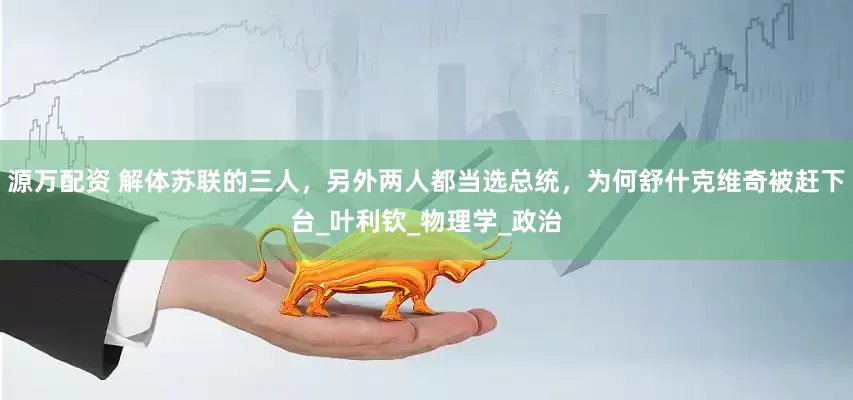 源万配资 解体苏联的三人，另外两人都当选总统，为何舒什克维奇被赶下台_叶利钦_物理学_政治