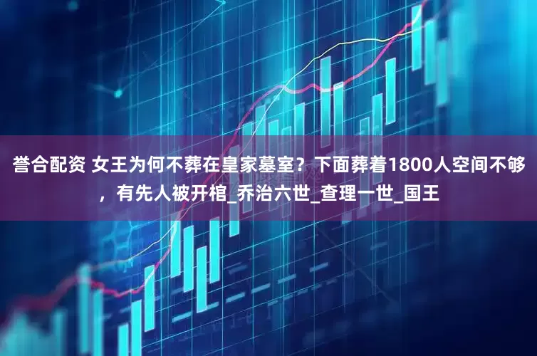誉合配资 女王为何不葬在皇家墓室?下面葬着1800人空间不够,有先人被开棺_乔治六世_查理一世_国王