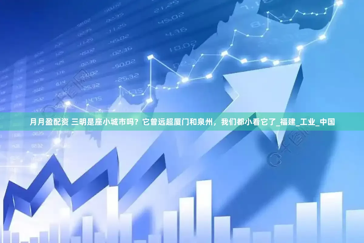 月月盈配资 三明是座小城市吗？它曾远超厦门和泉州，我们都小看它了_福建_工业_中国