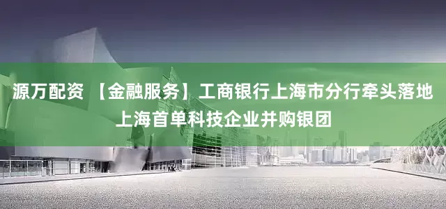 源万配资 【金融服务】工商银行上海市分行牵头落地上海首单科技企业并购银团