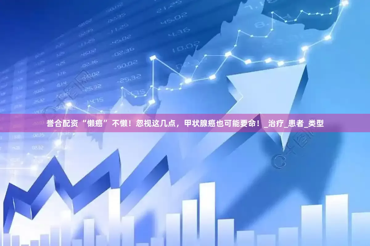 誉合配资 “懒癌” 不懒！忽视这几点，甲状腺癌也可能要命！_治疗_患者_类型