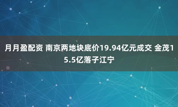 月月盈配资 南京两地块底价19.94亿元成交 金茂15.5亿落子江宁