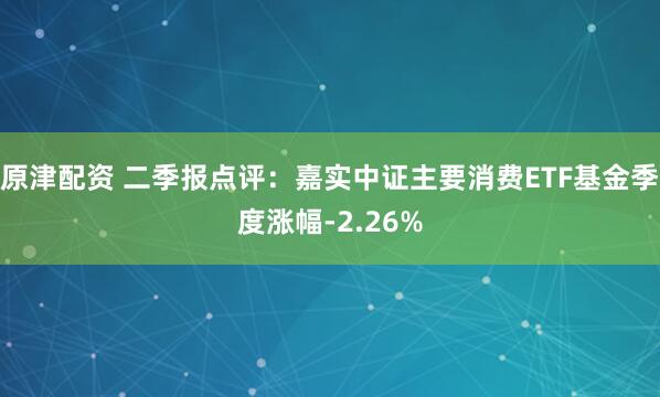 原津配资 二季报点评：嘉实中证主要消费ETF基金季度涨幅-2.26%