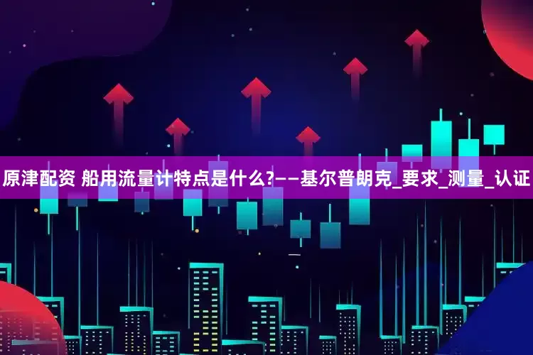 原津配资 船用流量计特点是什么?——基尔普朗克_要求_测量_认证