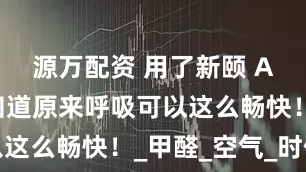源万配资 用了新颐 A8,我才知道原来呼吸可以这么畅快!_甲醛_空气_时候