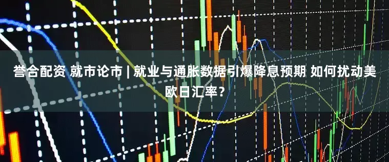 誉合配资 就市论市 | 就业与通胀数据引爆降息预期 如何扰动美欧日汇率?
